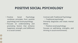 • Positive Social Psychology
combines principles from positive
psychology and social psychology.
• Focuses on understanding and
promoting factors that enhance
happiness, strength, and fulfillment
in a social context.
POSITIVE SOCIAL PSYCHOLOGY
Contrast with Traditional Psychology:
• Traditional psychology:
Primarily diagnoses and treats mental
illness.
• Positive social psychology:
Focuses on well-being, strengths, and
thriving in social environments.
 