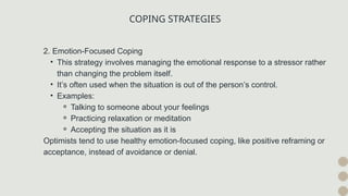 COPING STRATEGIES
2. Emotion-Focused Coping
• This strategy involves managing the emotional response to a stressor rather
than changing the problem itself.
• It’s often used when the situation is out of the person’s control.
• Examples:
⚬ Talking to someone about your feelings
⚬ Practicing relaxation or meditation
⚬ Accepting the situation as it is
Optimists tend to use healthy emotion-focused coping, like positive reframing or
acceptance, instead of avoidance or denial.
 