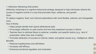 1. Attribution Retraining Intervention
Attribution retraining is a cognitive-behavioral strategy designed to help individuals reframe the
causes of negative events in a way that promotes hope, resilience, and growth.
Goal:
To replace negative, fixed, and internal explanations with more flexible, external, and changeable
ones.
How It Works:
• Helps people identify their typical attributional style.
• Encourages reflection on past events and how they explained success or failure.
• Teaches them to attribute failure to external, unstable, and specific factors (e.g., lack of
preparation rather than lack of ability).
• Promotes attribution of success to internal, stable, and global causes (e.g., intelligence, effort).
Benefits:
• Reduces hopelessness and self-blame
• Increases self-efficacy
• Enhances emotional regulation and motivation
 