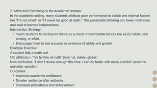 2. Attribution Retraining in the Academic Domain
In the academic setting, many students attribute poor performance to stable and internal factors
like “I’m not smart” or “I’ll never be good at math.” This pessimistic thinking can lower motivation
and lead to learned helplessness.
Intervention Strategy:
• Teach students to reinterpret failure as a result of controllable factors like study habits, test
anxiety, or effort.
• Encourage them to see success as evidence of ability and growth.
Example Exercise:
A student fails a math test.
Old attribution: “I’m terrible at math” (internal, stable, global)
New attribution: “I didn’t review enough this time. I can do better with more practice” (external,
unstable, specific)
Outcomes:
• Improved academic confidence
• Greater resilience after setbacks
• Increased persistence and achievement
 