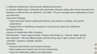 3. Attribution Retraining in the Romantic Relationship Domain
In romantic relationships, individuals with pessimistic attribution styles often blame themselves for
breakups or believe they are inherently “unlovable.” This can damage future relationship success
and self-worth.
Intervention Strategy:
• Help individuals reframe relationship failures using external, unstable, and specific
explanations.
• Support them in identifying contextual or mutual issues rather than self-blame.
Example Exercise:
A person is heartbroken after a breakup.
Old attribution: “I wasn’t good enough. I always mess things up.” (internal, stable, global)
New attribution: “We had different goals, and the timing wasn’t right. It doesn’t mean I’m
unlovable.” (external, unstable, specific)
Outcomes:
• Reduced self-criticism and emotional distress
• More realistic and hopeful view of future relationships
• Improved relationship patterns and self-esteem
 
