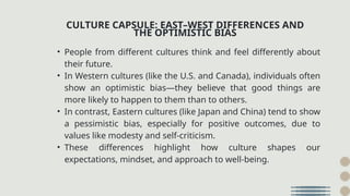 • People from different cultures think and feel differently about
their future.
• In Western cultures (like the U.S. and Canada), individuals often
show an optimistic bias—they believe that good things are
more likely to happen to them than to others.
• In contrast, Eastern cultures (like Japan and China) tend to show
a pessimistic bias, especially for positive outcomes, due to
values like modesty and self-criticism.
• These differences highlight how culture shapes our
expectations, mindset, and approach to well-being.
CULTURE CAPSULE: EAST–WEST DIFFERENCES AND
THE OPTIMISTIC BIAS
 