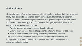 Optimistic Bias
Optimistic bias refers to the tendency of individuals to believe that they are more
likely than others to experience positive events, and less likely to experience
negative events. It reflects a general belief that “good things will happen to me.”
In Western cultures (e.g., the U.S., Canada, Europe), optimistic bias is very
common. People in these cultures:
• Predict greater personal success than for others
• Believe they are less at risk of experiencing failure, illness, or accidents
• Tend to maintain self-enhancing beliefs to protect self-esteem
This bias is linked to individualistic values, where self-confidence and
independence are emphasized. It promotes motivation, self-worth, and
achievement orientation.
 