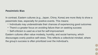 Pessimistic Bias
In contrast, Eastern cultures (e.g., Japan, China, Korea) are more likely to show a
pessimistic bias, especially for positive events. This means:
• Individuals may underestimate their chances of experiencing good outcomes
• There’s a greater focus on avoiding failure than on seeking success
• Self-criticism is used as a tool for self-improvement
Eastern cultures often value modesty, humility, and social harmony, which
discourages overly positive self-views. This reflects a collectivist mindset, where
the group’s success is often prioritized over the individual’s.
 