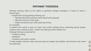 Pathway thinking refers to the ability to generate multiple strategies or routes to reach a
desired goal.
• People with strong pathway thinking can:
⚬ Identify alternative solutions when faced with obstacles
⚬ Maintain clarity on their goals
⚬ Adapt and persist even when plans go wrong
For example:
A student who wants to pass an exam may create multiple plans—attending group studies,
revising notes, seeking a tutor—rather than giving up after failing once.
Pathway thinking is essential for:
• Problem-solving
• Resilience
• Academic and career success
It helps people maintain hope, because they can always see another way forward, even when
one path fails.
PATHWAY THINKING
 