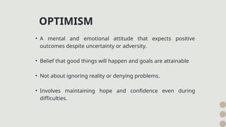 • A mental and emotional attitude that expects positive
outcomes despite uncertainty or adversity.
• Belief that good things will happen and goals are attainable
• Not about ignoring reality or denying problems.
• Involves maintaining hope and confidence even during
difficulties.
OPTIMISM
 