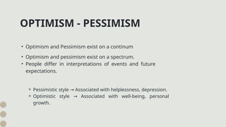 OPTIMISM - PESSIMISM
• Optimism and Pessimism exist on a continum
• Optimism and pessimism exist on a spectrum.
• People differ in interpretations of events and future
expectations.
⚬ Pessimistic style Associated with helplessness, depression.
→
⚬ Optimistic style Associated with well-being, personal
→
growth.
 