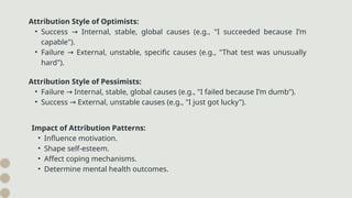 Attribution Style of Optimists:
• Success Internal, stable, global causes (e.g., "I succeeded because I’m
→
capable").
• Failure External, unstable, specific causes (e.g., "That test was unusually
→
hard").
Attribution Style of Pessimists:
• Failure Internal, stable, global causes (e.g., "I failed because I’m dumb").
→
• Success External, unstable causes (e.g., "I just got lucky").
→
Impact of Attribution Patterns:
• Influence motivation.
• Shape self-esteem.
• Affect coping mechanisms.
• Determine mental health outcomes.
 