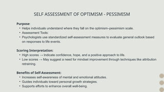 SELF ASSESSMENT OF OPTIMISM - PESSIMISM
Purpose:
• Helps individuals understand where they fall on the optimism–pessimism scale.
• Assessment Tools:
• Psychologists use standardized self-assessment measures to evaluate general outlook based
on responses to life events.
Scoring Interpretation:
• High scores → Indicate confidence, hope, and a positive approach to life.
• Low scores → May suggest a need for mindset improvement through techniques like attribution
retraining.
Benefits of Self-Assessment:
• Increases self-awareness of mental and emotional attitudes.
• Guides individuals toward personal growth strategies.
• Supports efforts to enhance overall well-being.
 
