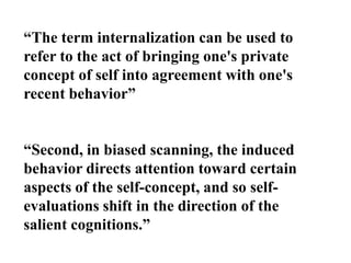 “The term internalization can be used to
refer to the act of bringing one's private
concept of self into agreement with one's
recent behavior”
“Second, in biased scanning, the induced
behavior directs attention toward certain
aspects of the self-concept, and so self-
evaluations shift in the direction of the
salient cognitions.”
 