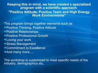Keeping this in mind, we have created a specialized
program with a scientific approach
"Positive Attitude, Positive Team and High Energy
Work Environments"
This program brings together elements such as
Positive Thinking, Positive Attitude
Positive Relationships
Positive Professional Growth
Loving your work
Stress Management
Commitment to Excellence
And many more….
The workshop is customized to meet specific needs of the
industry, demographics etc.

 