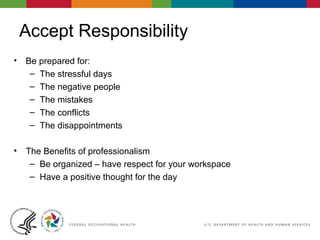 Accept Responsibility
• Be prepared for:
– The stressful days
– The negative people
– The mistakes
– The conflicts
– The disappointments
• The Benefits of professionalism
– Be organized – have respect for your workspace
– Have a positive thought for the day
 