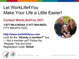 1717
Let WorkLife4You
Make Your Life a Little Easier!
Contact WorkLife4You 24/7:
1-877-WL4-NOAA (1-877-954-6622)
(TTY 800-873-1322)
http://www.worklife4you.com
Look for the “Already a member?” box
— Not a member yet? Follow the
“Register” link and enter
Registration Code: NOAA
 