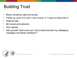 Building Trust
• Return all phone calls and emails
• Follow up, even if it’s with “I don’t know” or “I have to check into it.”
• Walk the talk
• Be honest and authentic
• Don’t gossip
• Ask yourself “what more can I do to build trust with my colleagues,
managers and family members?”
 