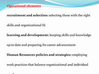 Operational elements
recruitment and selection: selecting those with the right
skills and organizational fit
learning and development: keeping skills and knowledge
up to date and preparing for career advancement
Human Resources policies and strategies: employing
work practices that balance organizational and individual
 