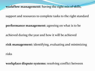 workflow management: having the right mix of skills,
support and resources to complete tasks to the right standard
performance management: agreeing on what is to be
achieved during the year and how it will be achieved
risk management: identifying, evaluating and minimizing
risks
workplace dispute systems: resolving conflict between
 