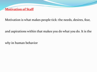 Motivation of Staff
Motivation is what makes people tick: the needs, desires, fear,
and aspirations within that makes you do what you do. It is the
why in human behavior
 