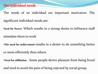 The individual needs
The needs of an individual are important motivators. The
significant individual needs are:
Need for Power: Which results in a strong desire to influence staff
stimulate them to work
•The need for achievement results in a desire to do something better
or more efficiently than others
•Need for affiliation: - Some people derive pleasure from being loved
and tend to avoid the pain of being rejected by social group.
 