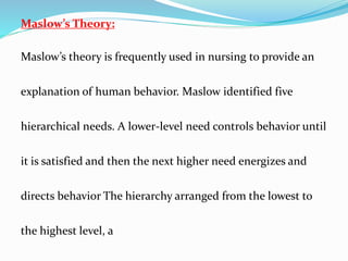 Maslow’s Theory:
Maslow’s theory is frequently used in nursing to provide an
explanation of human behavior. Maslow identified five
hierarchical needs. A lower-level need controls behavior until
it is satisfied and then the next higher need energizes and
directs behavior The hierarchy arranged from the lowest to
the highest level, a
 