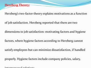 Herzberg Theory:
Herzberg’s two-factor theory explains motivations as a function
of job satisfaction. Herzberg reported that there are two
dimensions to job satisfaction: motivating factors and hygiene
factors, where hygiene factors according to Herzberg cannot
satisfy employees but can minimize dissatisfaction, if handled
properly. Hygiene factors include company policies, salary,
 