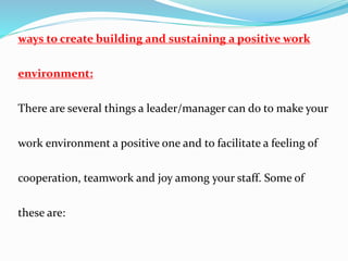 ways to create building and sustaining a positive work
environment:
There are several things a leader/manager can do to make your
work environment a positive one and to facilitate a feeling of
cooperation, teamwork and joy among your staff. Some of
these are:
 