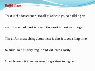Build Trust
Trust is the basic tenant for all relationships, so building an
environment of trust is one of the most important things.
The unfortunate thing about trust is that it takes a long time
to build, but it's very fragile and will break easily.
Once broken, it takes an even longer time to regain
 