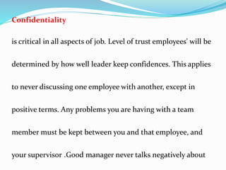 Confidentiality
is critical in all aspects of job. Level of trust employees' will be
determined by how well leader keep confidences. This applies
to never discussing one employee with another, except in
positive terms. Any problems you are having with a team
member must be kept between you and that employee, and
your supervisor .Good manager never talks negatively about
 