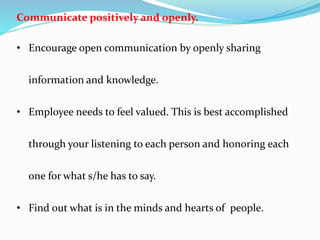 Communicate positively and openly.
• Encourage open communication by openly sharing
information and knowledge.
• Employee needs to feel valued. This is best accomplished
through your listening to each person and honoring each
one for what s/he has to say.
• Find out what is in the minds and hearts of people.
 