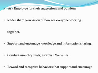 • Ask Employee for their suggestions and opinions
• leader share own vision of how see everyone working
together.
• Support and encourage knowledge and information sharing.
• Conduct monthly chats, establish Web sites.
• Reward and recognize behaviors that support and encourage
 