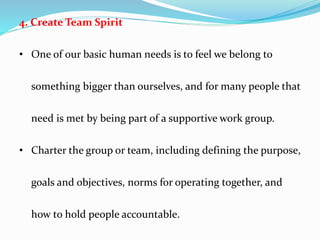 4. Create Team Spirit
• One of our basic human needs is to feel we belong to
something bigger than ourselves, and for many people that
need is met by being part of a supportive work group.
• Charter the group or team, including defining the purpose,
goals and objectives, norms for operating together, and
how to hold people accountable.
 