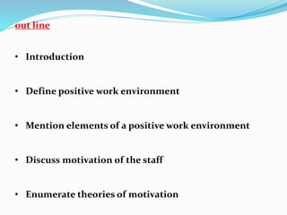 out line
• Introduction
• Define positive work environment
• Mention elements of a positive work environment
• Discuss motivation of the staff
• Enumerate theories of motivation
 