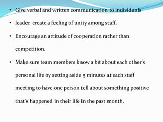 • Give verbal and written communication to individuals
• leader create a feeling of unity among staff.
• Encourage an attitude of cooperation rather than
competition.
• Make sure team members know a bit about each other's
personal life by setting aside 5 minutes at each staff
meeting to have one person tell about something positive
that's happened in their life in the past month.
 