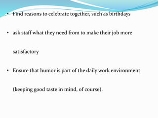 • Find reasons to celebrate together, such as birthdays
• ask staff what they need from to make their job more
satisfactory
• Ensure that humor is part of the daily work environment
(keeping good taste in mind, of course).
 