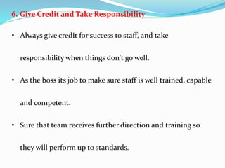 6. Give Credit and Take Responsibility
• Always give credit for success to staff, and take
responsibility when things don't go well.
• As the boss its job to make sure staff is well trained, capable
and competent.
• Sure that team receives further direction and training so
they will perform up to standards.
 