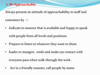 7. Be Approachable
Always present an attitude of approachability to staff and
customers by :-
• Indicate to manner that is available and happy to speak
with people from all levels and positions.
• Prepare to listen to whatever they want to share
• leader or mangers smile and make eye contact with
everyone pass when walk through the work .
• Act in a friendly manner, call people by name
 