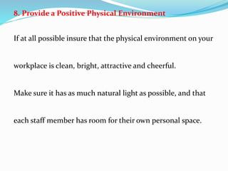 8. Provide a Positive Physical Environment
If at all possible insure that the physical environment on your
workplace is clean, bright, attractive and cheerful.
Make sure it has as much natural light as possible, and that
each staff member has room for their own personal space.
 