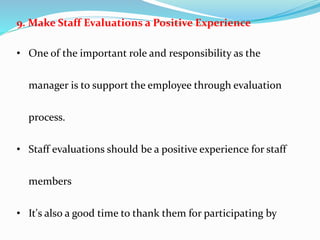 9. Make Staff Evaluations a Positive Experience
• One of the important role and responsibility as the
manager is to support the employee through evaluation
process.
• Staff evaluations should be a positive experience for staff
members
• It's also a good time to thank them for participating by
 