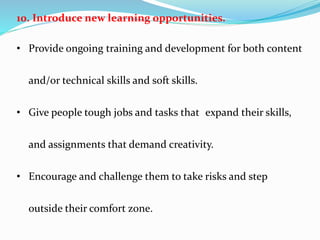 10. Introduce new learning opportunities.
• Provide ongoing training and development for both content
and/or technical skills and soft skills.
• Give people tough jobs and tasks that expand their skills,
and assignments that demand creativity.
• Encourage and challenge them to take risks and step
outside their comfort zone.
 