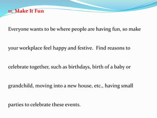 11. Make It Fun
Everyone wants to be where people are having fun, so make
your workplace feel happy and festive. Find reasons to
celebrate together, such as birthdays, birth of a baby or
grandchild, moving into a new house, etc., having small
parties to celebrate these events.
 