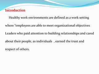 Introduction
Healthy work environments are defined as a work setting
where “employees are able to meet organizational objectives
Leaders who paid attention to building relationships and cared
about their people, as individuals , earned the trust and
respect of others.
 