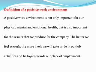 Definition of a positive work environment
A positive work environment is not only important for our
physical, mental and emotional health, but is also important
for the results that we produce for the company. The better we
feel at work, the more likely we will take pride in our job
activities and be loyal towards our place of employment.
 