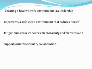Creating a healthy work environment is a leadership
imperative, a safe, clean environment that reduces nurses’
fatigue and stress, enhances mental acuity and alertness and
supports interdisciplinary collaboration.
 