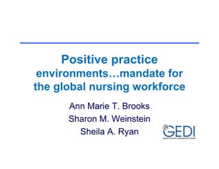 Positive practice
 environments…mandate for
the global nursing workforce
      Ann Marie T. Brooks
      Sharon M. Weinstein
        Sheila A. Ryan
 