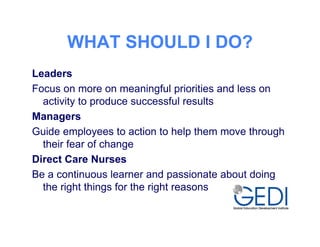 WHAT SHOULD I DO?
Leaders
Focus on more on meaningful priorities and less on
  activity to produce successful results
Managers
Guide employees to action to help them move through
  their fear of change
Direct Care Nurses
Be a continuous learner and passionate about doing
  the right things for the right reasons
 