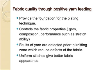 Fabric quality through positive yarn feedingFabric quality through positive yarn feeding
Provide the foundation for the plating
technique.
Controls the fabric properties ( gsm,
composition, performance such as stretch
ability)
Faults of yarn are detected prior to knitting
zone which reduce defects of the fabric.
Uniform stitches give better fabric
appearance.
 