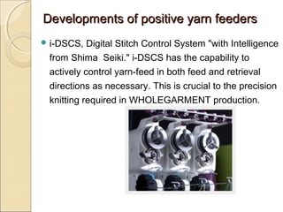 Developments of positive yarn feedersDevelopments of positive yarn feeders
 i-DSCS, Digital Stitch Control System "with Intelligence
from Shima Seiki." i-DSCS has the capability to
actively control yarn-feed in both feed and retrieval
directions as necessary. This is crucial to the precision
knitting required in WHOLEGARMENT production.
 