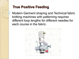 True Positive FeedingTrue Positive Feeding
Modern Garment shaping and Technical fabric
knitting machines with patterning requires
different loop lengths for different needles for
each course in the fabric.
 