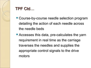 TPF Ctd…TPF Ctd…
Course-by-course needle selection program
detailing the action of each needle across
the needle beds
Accesses this data, pre-calculates the yarn
requirement in real time as the carriage
traverses the needles and supplies the
appropriate control signals to the drive
motors
 