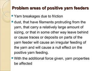 Problem areas of positive yarn feedersProblem areas of positive yarn feeders
Yarn breakages due to friction
dust, that have filaments protruding from the
yarn, that carry a relatively large amount of
sizing, or that in some other way leave behind
or cause traces or deposits on parts of the
yarn feeder will cause an irregular feeding of
the yarn and will cause a null effect on the
positive yarn feeding.
With the additional force given, yarn properties
be affected
 