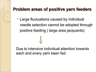 Problem areas of positive yarn feedersProblem areas of positive yarn feeders
 Large fluctuations caused by individual
needle selection cannot be adopted through
positive feeding ( large area jacquards)
Due to intensive individual attention towards
each and every yarn been fed
 